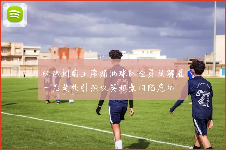 以热刺前主席痛批球队全员该解雇一无是处引热议英超豪门陷危机